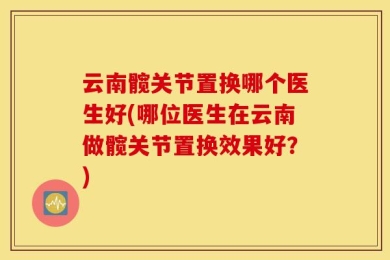 云南髋关节置换哪个医生好(哪位医生在云南做髋关节置换效果好？)