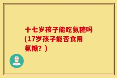 十七岁孩子能吃氨糖吗(17岁孩子能否食用氨糖？)