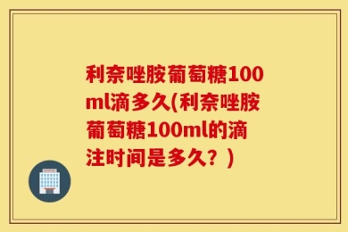 利奈唑胺葡萄糖100ml滴多久(利奈唑胺葡萄糖100ml的滴注时间是多久？)