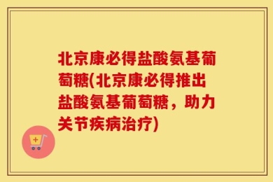 北京康必得盐酸氨基葡萄糖(北京康必得推出盐酸氨基葡萄糖，助力关节疾病治疗)