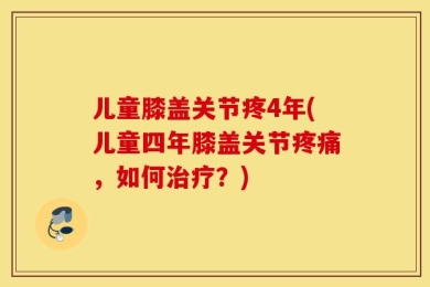 儿童膝盖关节疼4年(儿童四年膝盖关节疼痛，如何治疗？)
