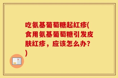 吃氨基葡萄糖起红疹(食用氨基葡萄糖引发皮肤红疹，应该怎么办？)