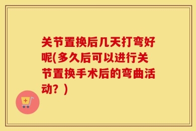 关节置换后几天打弯好呢(多久后可以进行关节置换手术后的弯曲活动？)