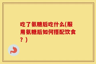 吃了氨糖后吃什么(服用氨糖后如何搭配饮食？)