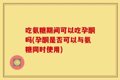 吃氨糖期间可以吃孕酮吗(孕酮是否可以与氨糖同时使用)