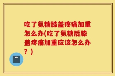 吃了氨糖膝盖疼痛加重怎么办(吃了氨糖后膝盖疼痛加重应该怎么办？)