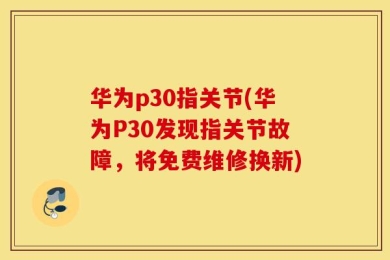 华为p30指关节(华为P30发现指关节故障，将免费维修换新)