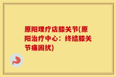 原阳理疗店膝关节(原阳治疗中心：终结膝关节痛困扰)