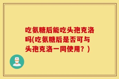 吃氨糖后能吃头孢克洛吗(吃氨糖后是否可与头孢克洛一同使用？)