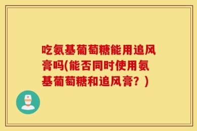 吃氨基葡萄糖能用追风膏吗(能否同时使用氨基葡萄糖和追风膏？)