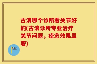 古浪哪个诊所看关节好的(古浪诊所专业治疗关节问题，痊愈效果显著)