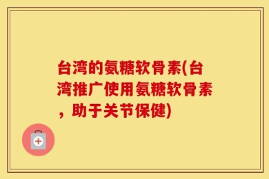 台湾的氨糖软骨素(台湾推广使用氨糖软骨素，助于关节保健)