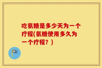 吃氨糖是多少天为一个疗程(氨糖使用多久为一个疗程？)