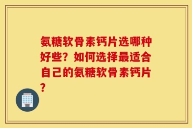 氨糖软骨素钙片选哪种好些？如何选择最适合自己的氨糖软骨素钙片？
