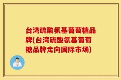 台湾硫酸氨基葡萄糖品牌(台湾硫酸氨基葡萄糖品牌走向国际市场)