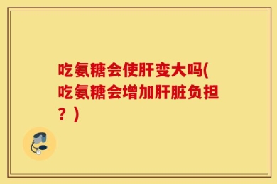 吃氨糖会使肝变大吗(吃氨糖会增加肝脏负担？)