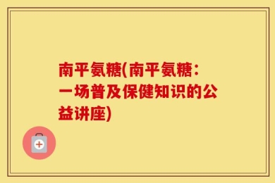 南平氨糖(南平氨糖：一场普及保健知识的公益讲座)