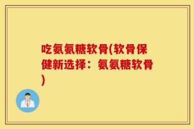 吃氨氨糖软骨(软骨保健新选择：氨氨糖软骨)
