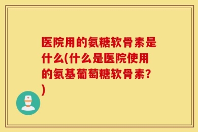 医院用的氨糖软骨素是什么(什么是医院使用的氨基葡萄糖软骨素？)