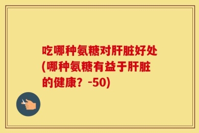 吃哪种氨糖对肝脏好处(哪种氨糖有益于肝脏的健康？-50)