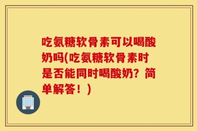 吃氨糖软骨素可以喝酸奶吗(吃氨糖软骨素时是否能同时喝酸奶？简单解答！)