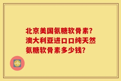 北京美国氨糖软骨素？澳大利亚进口口纯天然氨糖软骨素多少钱？
