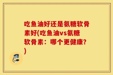 吃鱼油好还是氨糖软骨素好(吃鱼油vs氨糖软骨素：哪个更健康？)