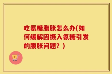吃氨糖腹胀怎么办(如何缓解因摄入氨糖引发的腹胀问题？)