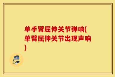 单手臂屈伸关节弹响(单臂屈伸关节出现声响)