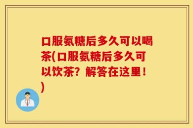 口服氨糖后多久可以喝茶(口服氨糖后多久可以饮茶？解答在这里！)