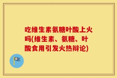 吃维生素氨糖叶酸上火吗(维生素、氨糖、叶酸食用引发火热辩论)