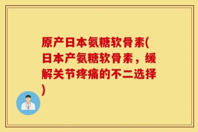 原产日本氨糖软骨素(日本产氨糖软骨素，缓解关节疼痛的不二选择)