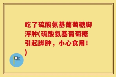 吃了硫酸氨基葡萄糖脚浮肿(硫酸氨基葡萄糖引起脚肿，小心食用！)