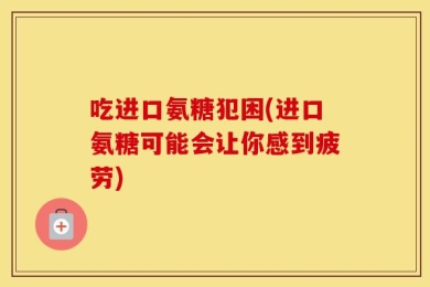 吃进口氨糖犯困(进口氨糖可能会让你感到疲劳)