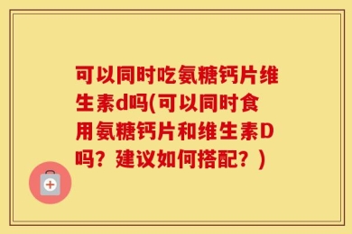 可以同时吃氨糖钙片维生素d吗(可以同时食用氨糖钙片和维生素D吗？建议如何搭配？)