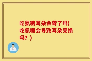 吃氨糖耳朵会聋了吗(吃氨糖会导致耳朵受损吗？)