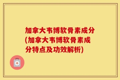 加拿大韦博软骨素成分(加拿大韦博软骨素成分特点及功效解析)