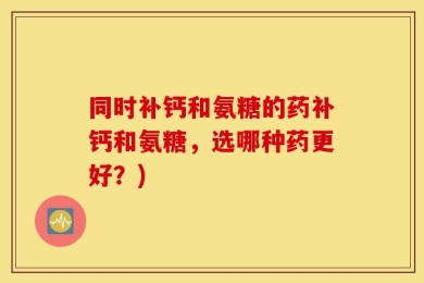 同时补钙和氨糖的药补钙和氨糖，选哪种药更好？)