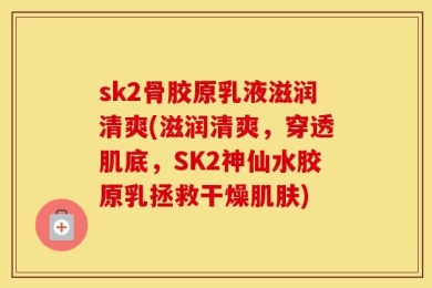 sk2骨胶原乳液滋润清爽(滋润清爽，穿透肌底，SK2神仙水胶原乳拯救干燥肌肤)