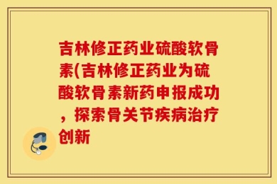 吉林修正药业硫酸软骨素(吉林修正药业为硫酸软骨素新药申报成功，探索骨关节疾病治疗创新