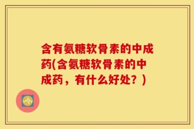 含有氨糖软骨素的中成药(含氨糖软骨素的中成药，有什么好处？)