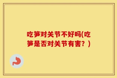 吃笋对关节不好吗(吃笋是否对关节有害？)