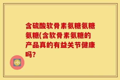 含硫酸软骨素氨糖氨糖氨糖(含软骨素氨糖的产品真的有益关节健康吗？