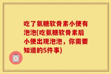 吃了氨糖软骨素小便有泡泡(吃氨糖软骨素后小便出现泡泡，你需要知道的5件事)