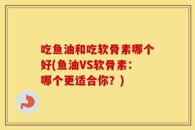 吃鱼油和吃软骨素哪个好(鱼油VS软骨素：哪个更适合你？)