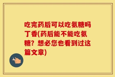 吃完药后可以吃氨糖吗丁香(药后能不能吃氨糖？想必您也看到过这篇文章)