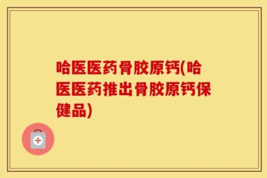 哈医医药骨胶原钙(哈医医药推出骨胶原钙保健品)