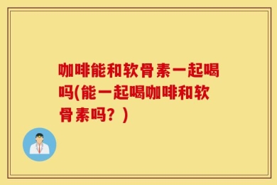 咖啡能和软骨素一起喝吗(能一起喝咖啡和软骨素吗？)