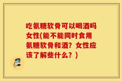 吃氨糖软骨可以喝酒吗女性(能不能同时食用氨糖软骨和酒？女性应该了解些什么？)
