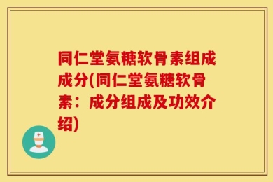 同仁堂氨糖软骨素组成成分(同仁堂氨糖软骨素：成分组成及功效介绍)